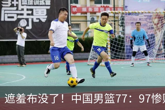 遮羞布没了！中国男篮77：97惨败日本二队，一味单打一点配合都没有